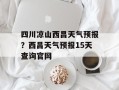 四川凉山西昌天气预报？西昌天气预报15天查询官网