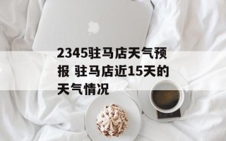 2345驻马店天气预报 驻马店近15天的天气情况