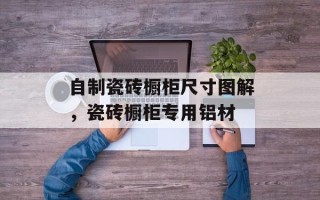 自制瓷砖橱柜尺寸图解，瓷砖橱柜专用铝材