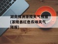 湖南株洲茶陵天气预报(茶陵县红色农场天气预报)