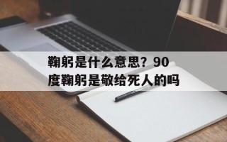 鞠躬是什么意思？90度鞠躬是敬给死人的吗