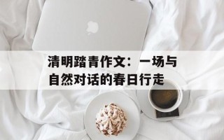 清明踏青作文：一场与自然对话的春日行走