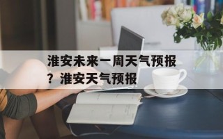 淮安未来一周天气预报？淮安天气预报