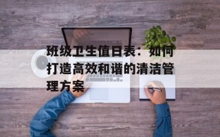 班级卫生值日表：如何打造高效和谐的清洁管理方案