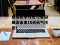 威海逐小时天气预报(威海未来15天天气预报)