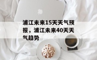 浦江未来15天天气预报，浦江未来40天天气趋势
