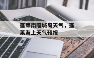 蓬莱南隍城岛天气，蓬莱海上天气预报