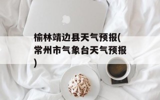 榆林靖边县天气预报(常州市气象台天气预报)