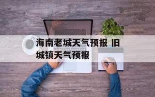 海南老城天气预报 旧城镇天气预报