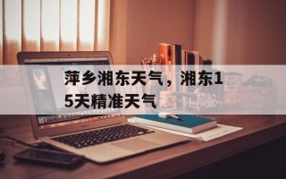 萍乡湘东天气，湘东15天精准天气