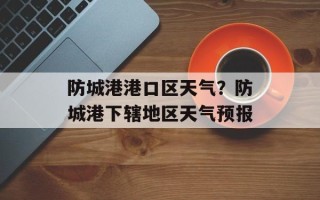 防城港港口区天气？防城港下辖地区天气预报
