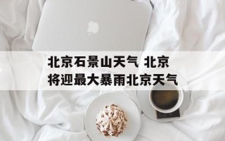 北京石景山天气 北京将迎最大暴雨北京天气