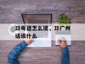邛粤语怎么读，邛广州话读什么