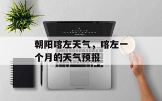 朝阳喀左天气，喀左一个月的天气预报