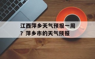 江西萍乡天气预报一周？萍乡市的天气预报