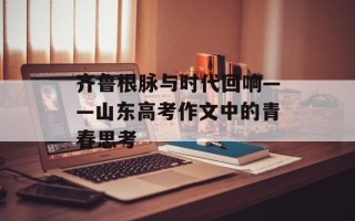 齐鲁根脉与时代回响——山东高考作文中的青春思考