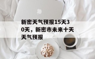 新密天气预报15天30天，新密市未来十天天气预报