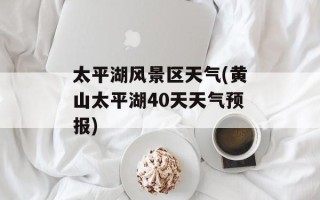 太平湖风景区天气(黄山太平湖40天天气预报)