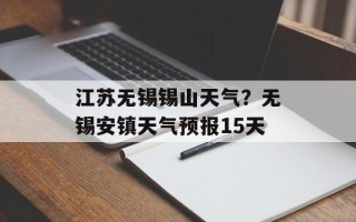 江苏无锡锡山天气？无锡安镇天气预报15天