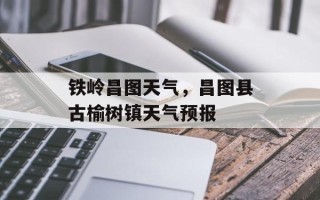 铁岭昌图天气，昌图县古榆树镇天气预报