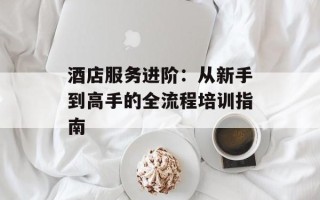 酒店服务进阶：从新手到高手的全流程培训指南