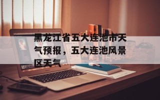黑龙江省五大连池市天气预报，五大连池风景区天气