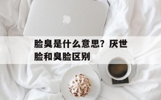 脸臭是什么意思？厌世脸和臭脸区别