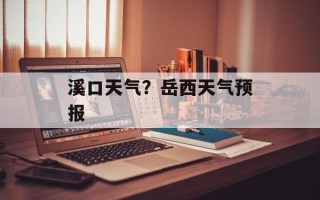 溪口天气？岳西天气预报