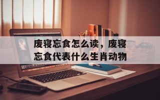 废寝忘食怎么读，废寝忘食代表什么生肖动物