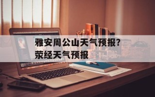 雅安周公山天气预报？荥经天气预报