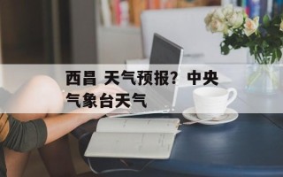 西昌 天气预报？中央气象台天气