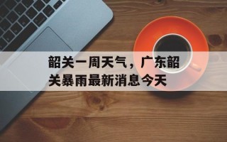 韶关一周天气，广东韶关暴雨最新消息今天