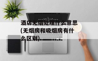 酒店无烟处理什么意思(无烟房和吸烟房有什么区别)