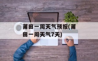 莆田一周天气预报(莆田一周天气7天)