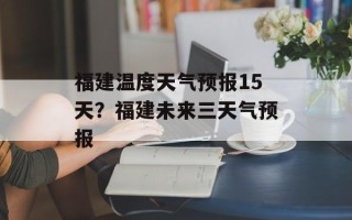 福建温度天气预报15天？福建未来三天气预报