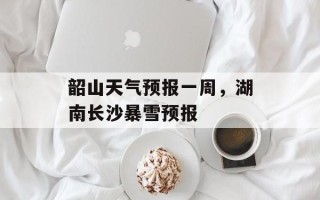 韶山天气预报一周，湖南长沙暴雪预报