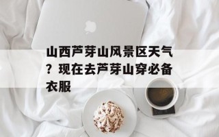 山西芦芽山风景区天气？现在去芦芽山穿必备衣服