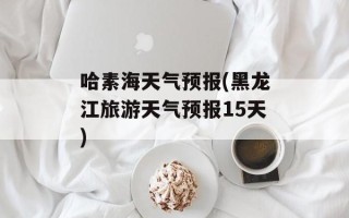 哈素海天气预报(黑龙江旅游天气预报15天)