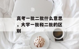 高考一批二批什么意思，大学一批和二批的区别