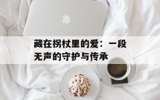 藏在拐杖里的爱：一段无声的守护与传承