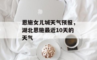恩施女儿城天气预报，湖北恩施最近10天的天气