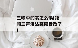 三峡中的裳怎么读(猿鸣三声泪沾裳读音改了)