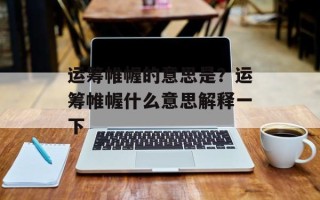 运筹帷幄的意思是？运筹帷幄什么意思解释一下