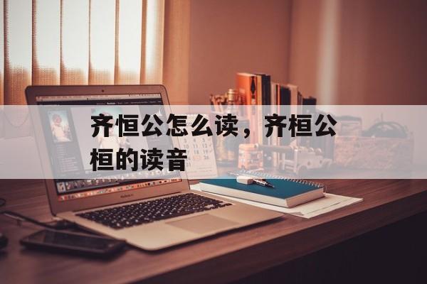 齐恒公怎么读，齐桓公桓的读音-第1张图片-