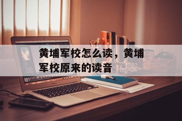 黄埔军校怎么读，黄埔军校原来的读音-第1张图片-