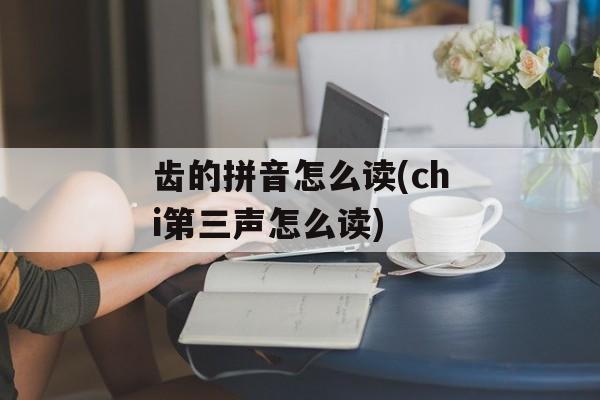 齿的拼音怎么读(chi第三声怎么读)-第1张图片-