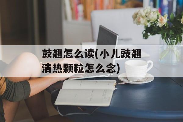 鼓翘怎么读(小儿豉翘清热颗粒怎么念)-第1张图片-