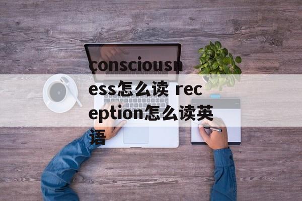 consciousness怎么读 reception怎么读英语-第1张图片-