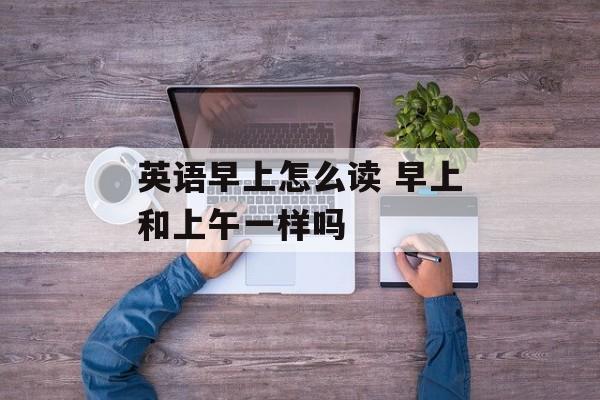 英语早上怎么读 早上和上午一样吗-第1张图片-
