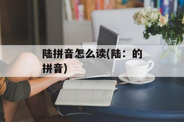 陆拼音怎么读(陆：的拼音)-第1张图片-